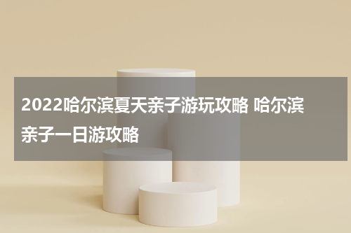 2022哈尔滨夏天亲子游玩攻略 哈尔滨亲子一日游攻略