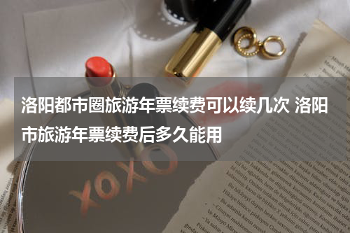 洛阳都市圈旅游年票续费可以续几次 洛阳市旅游年票续费后多久能用