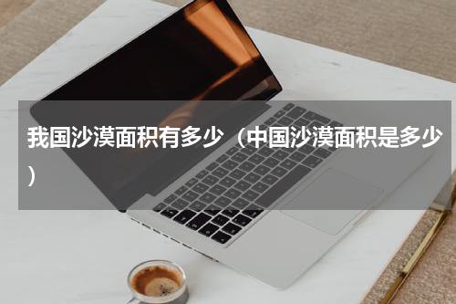 我国沙漠面积有多少（中国沙漠面积是多少）