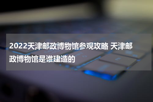 2022天津邮政博物馆参观攻略 天津邮政博物馆是谁建造的