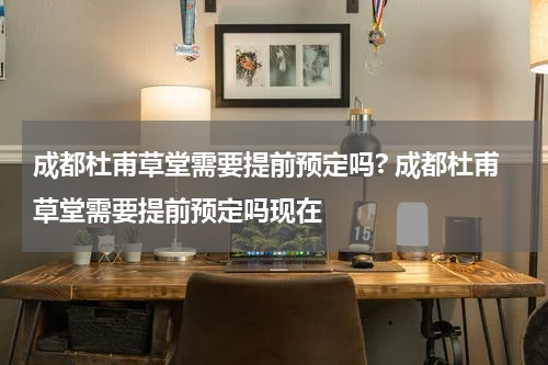 成都杜甫草堂需要提前预定吗? 成都杜甫草堂需要提前预定吗现在
