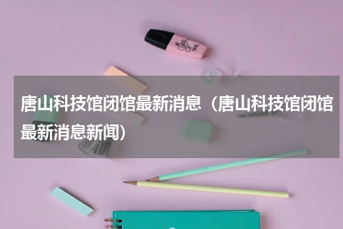 唐山科技馆闭馆最新消息（唐山科技馆闭馆最新消息新闻）