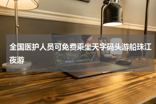 全国医护人员可免费乘坐天字码头游船珠江夜游