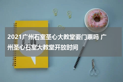 2021广州石室圣心大教堂要门票吗 广州圣心石室大教堂开放时间