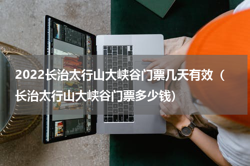 2022长治太行山大峡谷门票几天有效（长治太行山大峡谷门票多少钱）