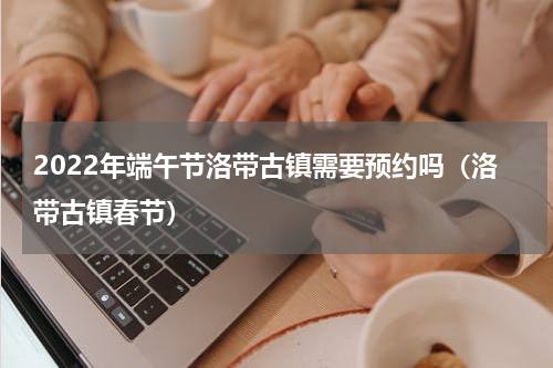 2022年端午节洛带古镇需要预约吗（洛带古镇春节）