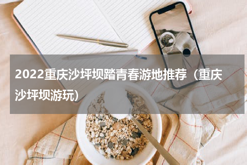 2022重庆沙坪坝踏青春游地推荐（重庆沙坪坝游玩）