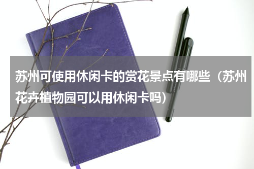苏州可使用休闲卡的赏花景点有哪些（苏州花卉植物园可以用休闲卡吗）