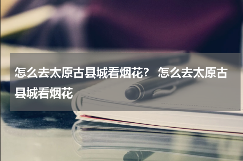 怎么去太原古县城看烟花？ 怎么去太原古县城看烟花