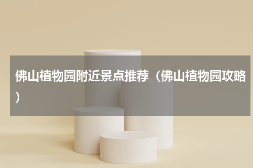 佛山植物园附近景点推荐（佛山植物园攻略）