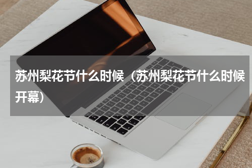 苏州梨花节什么时候（苏州梨花节什么时候开幕）