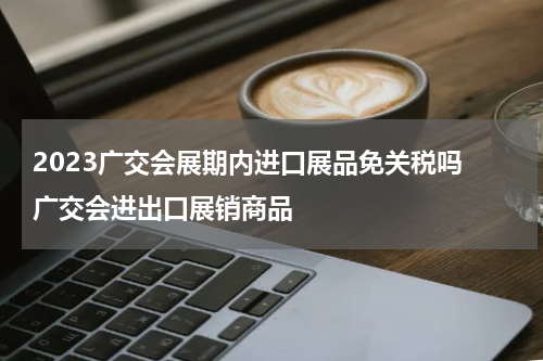 2023广交会展期内进口展品免关税吗 广交会进出口展销商品