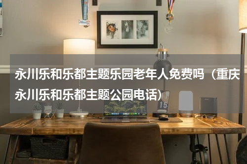 永川乐和乐都主题乐园老年人免费吗（重庆永川乐和乐都主题公园电话）