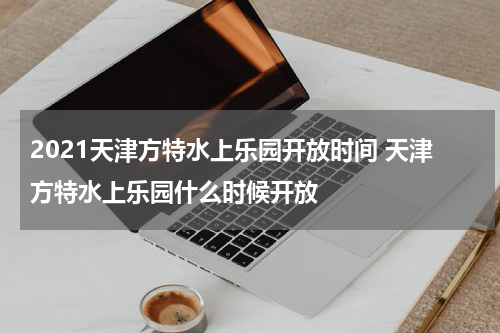 2021天津方特水上乐园开放时间 天津方特水上乐园什么时候开放