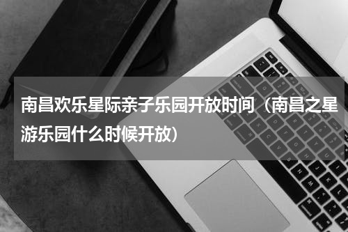 南昌欢乐星际亲子乐园开放时间（南昌之星游乐园什么时候开放）