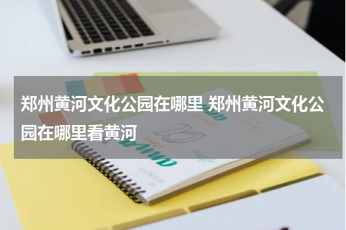 郑州黄河文化公园在哪里 郑州黄河文化公园在哪里看黄河