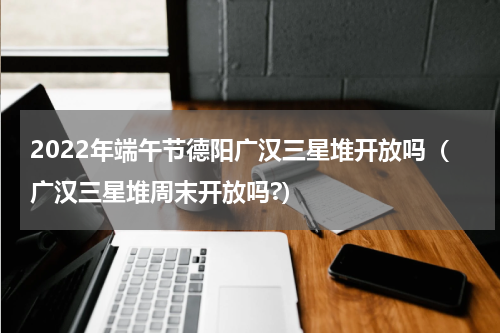 2022年端午节德阳广汉三星堆开放吗（广汉三星堆周末开放吗?）