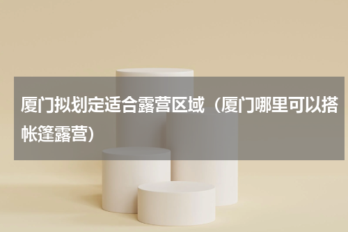 厦门拟划定适合露营区域（厦门哪里可以搭帐篷露营）