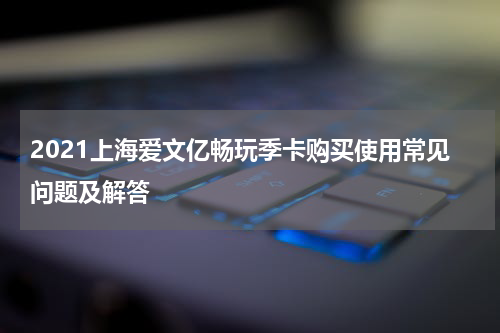 2021上海爱文亿畅玩季卡购买使用常见问题及解答