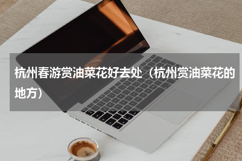 杭州春游赏油菜花好去处（杭州赏油菜花的地方）