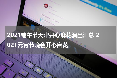 2021端午节天津开心麻花演出汇总 2021元宵节晚会开心麻花