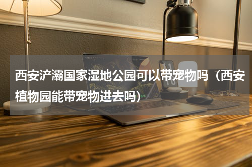 西安浐灞国家湿地公园可以带宠物吗（西安植物园能带宠物进去吗）
