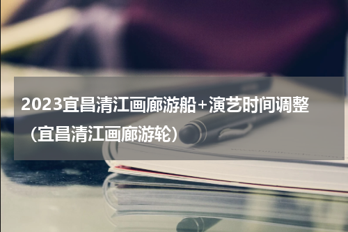 2023宜昌清江画廊游船+演艺时间调整（宜昌清江画廊游轮）
