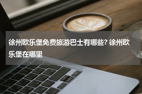 徐州欧乐堡免费旅游巴士有哪些? 徐州欧乐堡在哪里