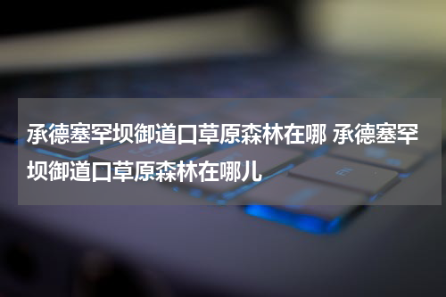 承德塞罕坝御道口草原森林在哪 承德塞罕坝御道口草原森林在哪儿