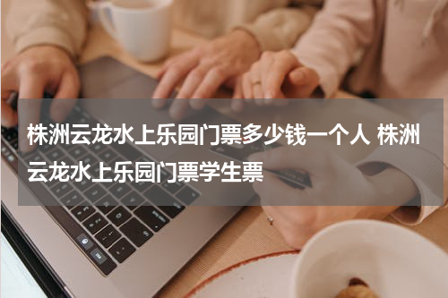 株洲云龙水上乐园门票多少钱一个人 株洲云龙水上乐园门票学生票