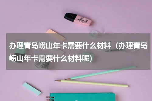 办理青岛崂山年卡需要什么材料（办理青岛崂山年卡需要什么材料呢）