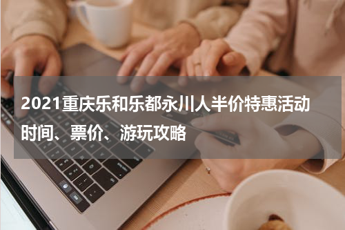 2021重庆乐和乐都永川人半价特惠活动时间、票价、游玩攻略