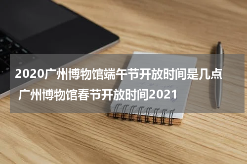 2020广州博物馆端午节开放时间是几点 广州博物馆春节开放时间2021