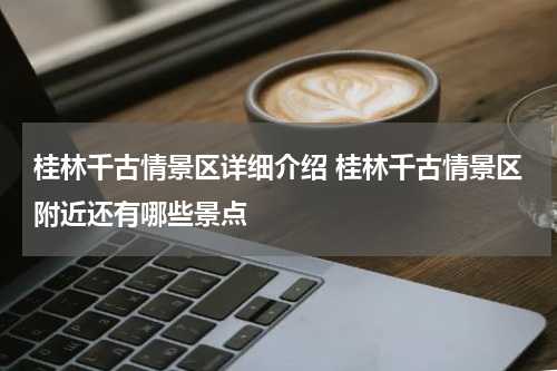 桂林千古情景区详细介绍 桂林千古情景区附近还有哪些景点