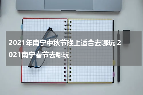 2021年南宁中秋节晚上适合去哪玩 2021南宁春节去哪玩