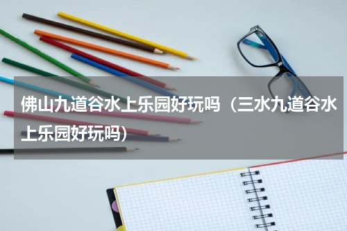佛山九道谷水上乐园好玩吗（三水九道谷水上乐园好玩吗）