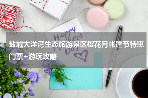 盐城大洋湾生态旅游景区樱花月帐篷节特惠门票+游玩攻略