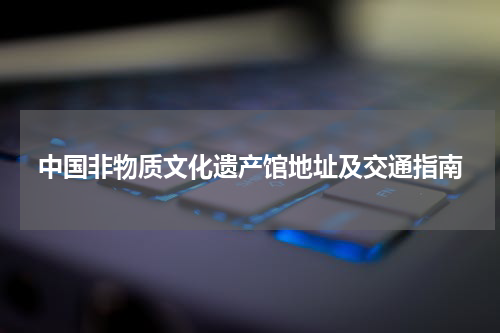 中国非物质文化遗产馆地址及交通指南