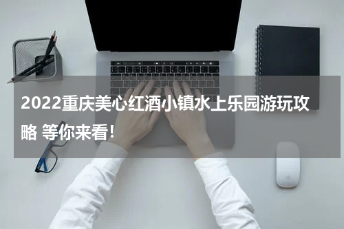 2022重庆美心红酒小镇水上乐园游玩攻略 等你来看！