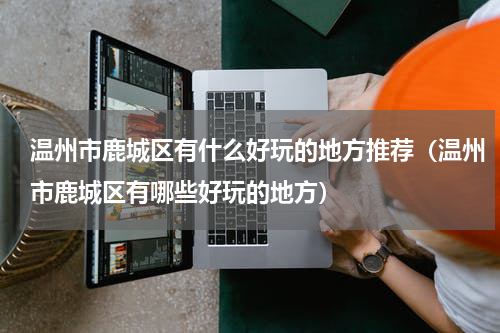 温州市鹿城区有什么好玩的地方推荐（温州市鹿城区有哪些好玩的地方）