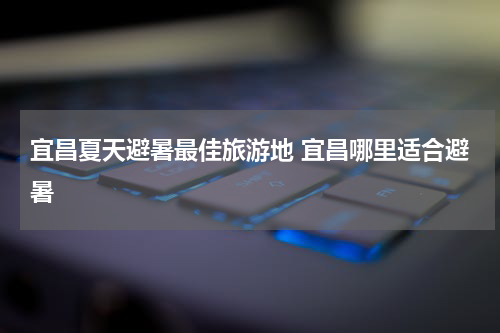 宜昌夏天避暑最佳旅游地 宜昌哪里适合避暑