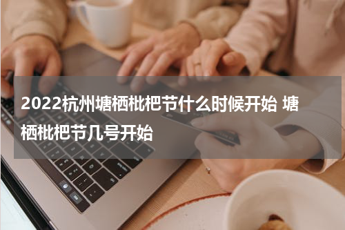 2022杭州塘栖枇杷节什么时候开始 塘栖枇杷节几号开始