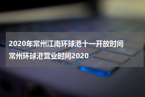 2020年常州江南环球港十一开放时间 常州环球港营业时间2020