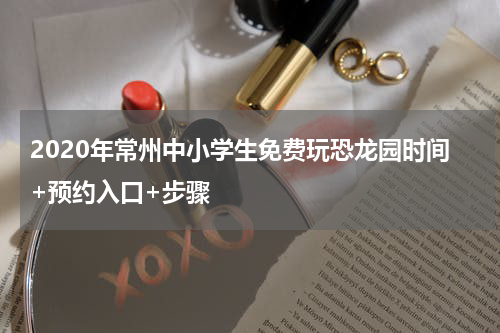 2020年常州中小学生免费玩恐龙园时间+预约入口+步骤