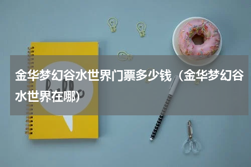 金华梦幻谷水世界门票多少钱（金华梦幻谷水世界在哪）