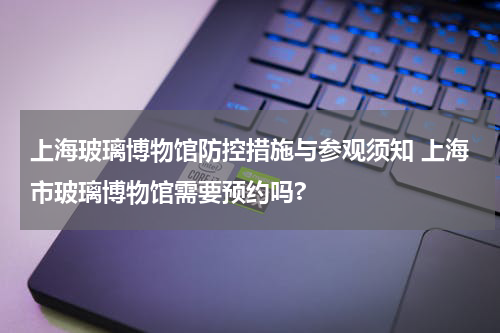 上海玻璃博物馆防控措施与参观须知 上海市玻璃博物馆需要预约吗?