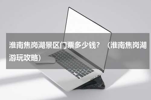淮南焦岗湖景区门票多少钱？（淮南焦岗湖游玩攻略）