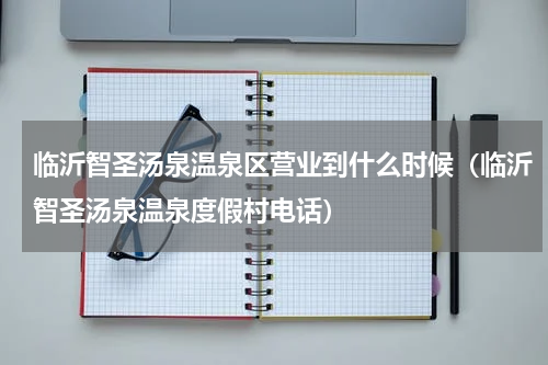 临沂智圣汤泉温泉区营业到什么时候（临沂智圣汤泉温泉度假村电话）