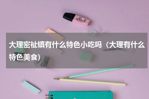 大理密祉镇有什么特色小吃吗（大理有什么特色美食）
