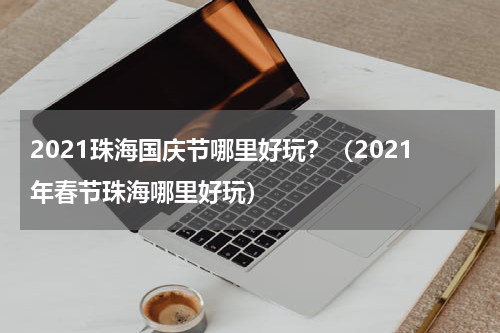 2021珠海国庆节哪里好玩？（2021年春节珠海哪里好玩）